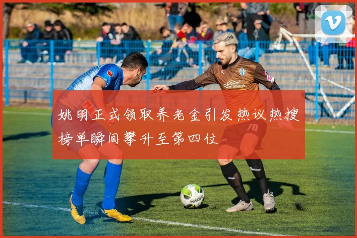 姚明正式领取养老金引发热议热搜榜单瞬间攀升至第四位