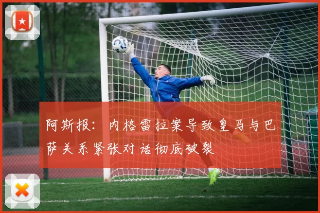 阿斯报：内格雷拉案导致皇马与巴萨关系紧张对话彻底破裂