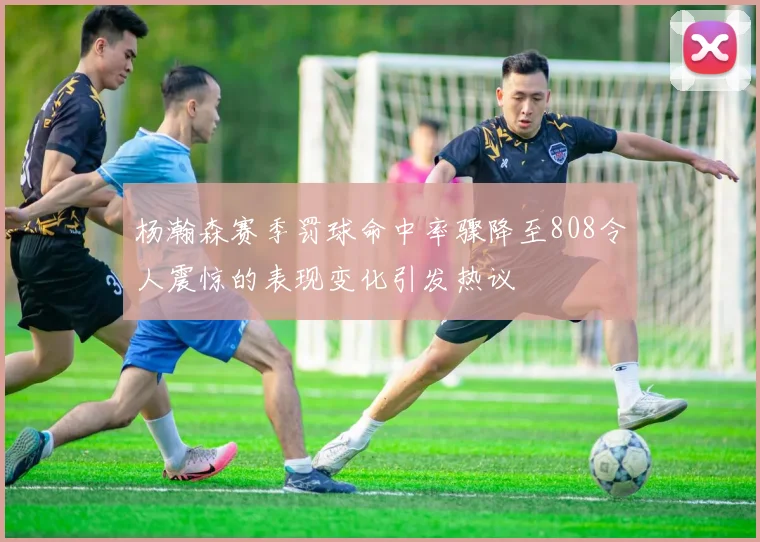 杨瀚森赛季罚球命中率骤降至808令人震惊的表现变化引发热议
