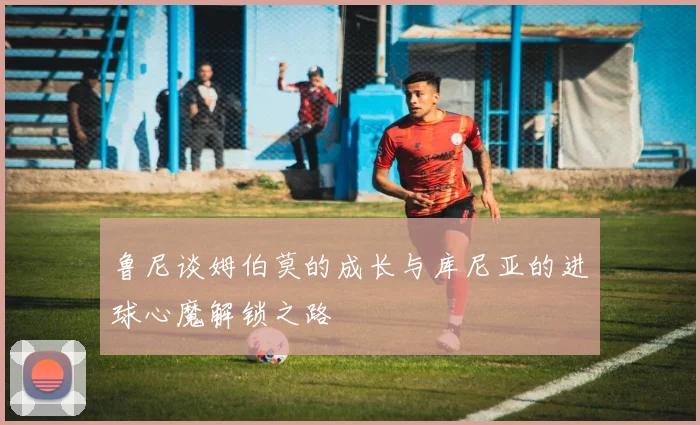 鲁尼谈姆伯莫的成长与库尼亚的进球心魔解锁之路