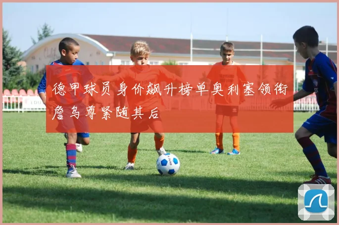 德甲球员身价飙升榜单奥利塞领衔詹乌尊紧随其后
