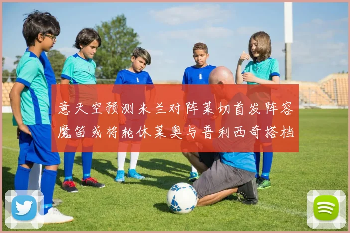 意天空预测米兰对阵莱切首发阵容魔笛或将轮休莱奥与普利西奇搭档出战