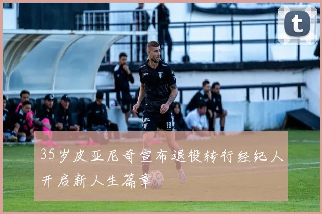 35岁皮亚尼奇宣布退役转行经纪人开启新人生篇章