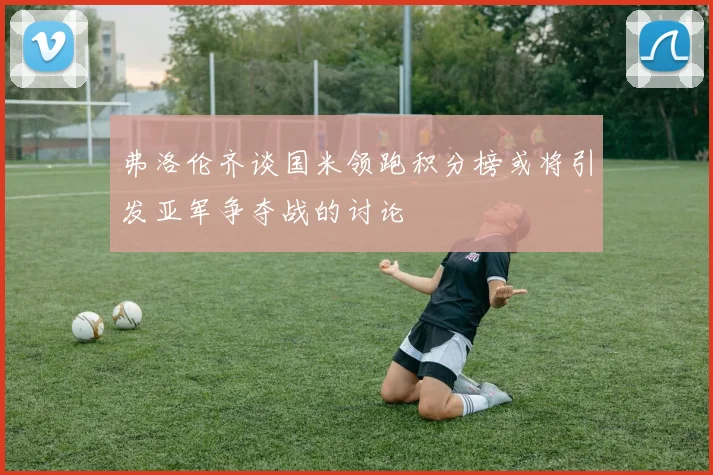弗洛伦齐谈国米领跑积分榜或将引发亚军争夺战的讨论