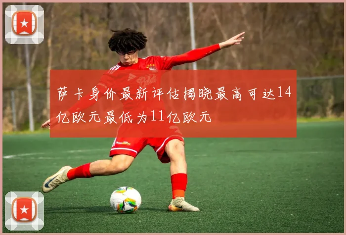 萨卡身价最新评估揭晓最高可达14亿欧元最低为11亿欧元