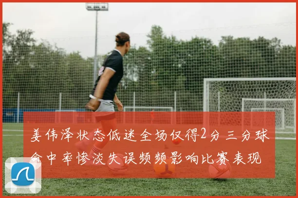 姜伟泽状态低迷全场仅得2分三分球命中率惨淡失误频频影响比赛表现