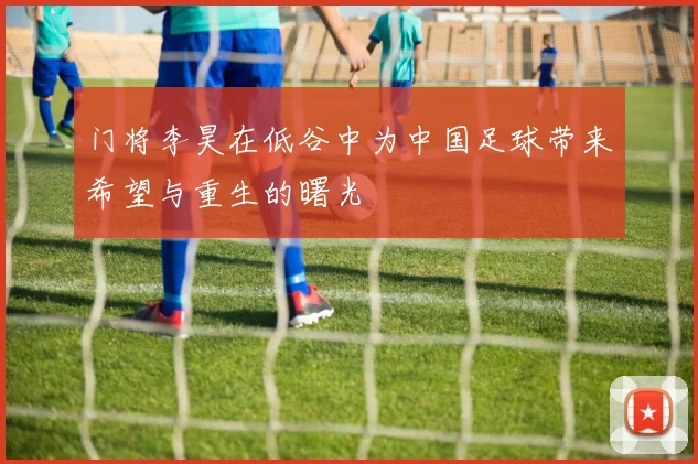 门将李昊在低谷中为中国足球带来希望与重生的曙光