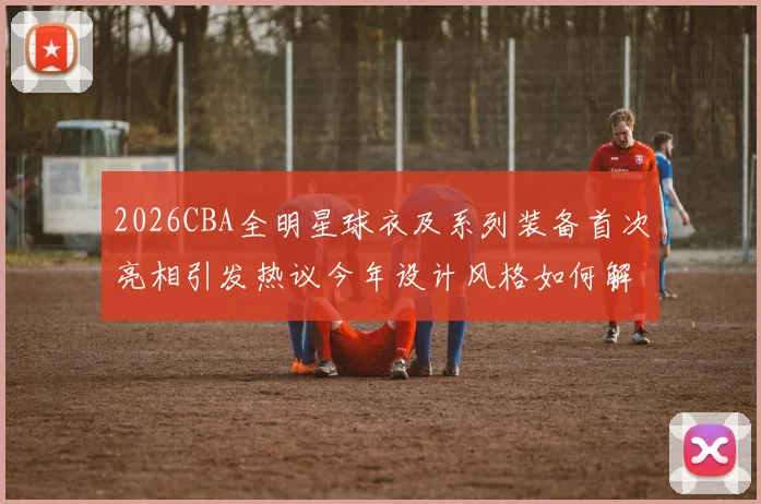 2026CBA全明星球衣及系列装备首次亮相引发热议今年设计风格如何解析