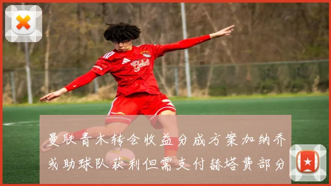曼联青木转会收益分成方案加纳乔或助球队获利但需支付赫塔费部分收益