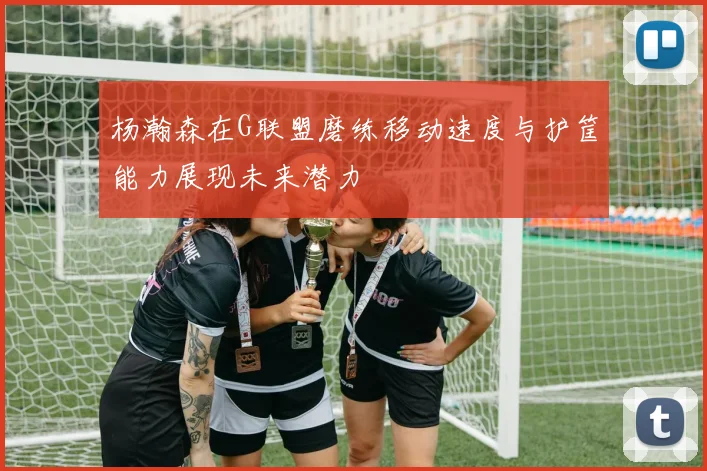 杨瀚森在G联盟磨练移动速度与护筐能力展现未来潜力
