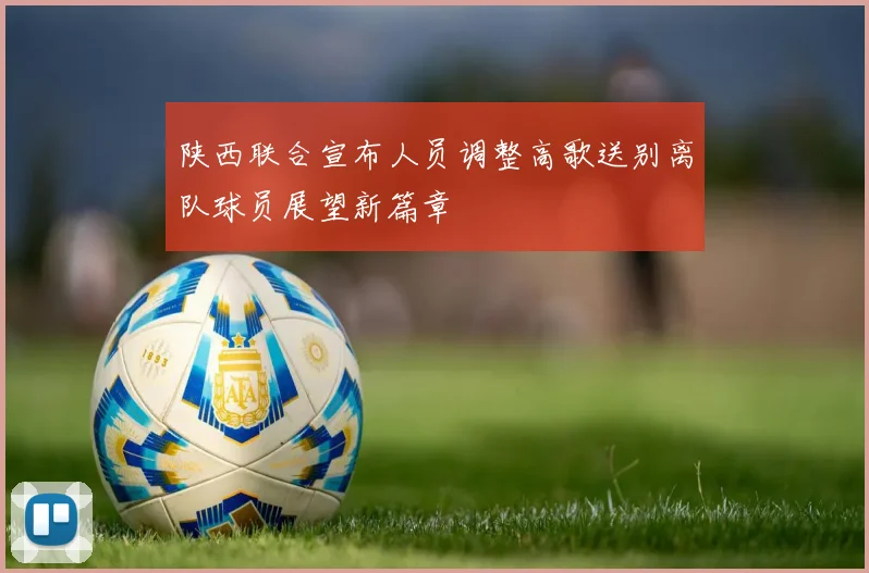 陕西联合宣布人员调整高歌送别离队球员展望新篇章