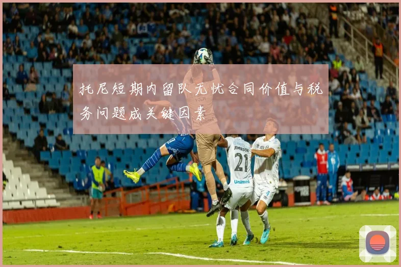 托尼短期内留队无忧合同价值与税务问题成关键因素