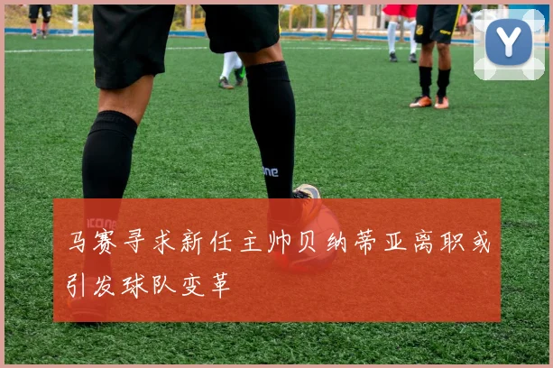 马赛寻求新任主帅贝纳蒂亚离职或引发球队变革