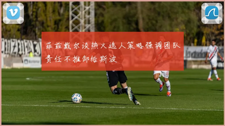 菲兹戴尔谈热火选人策略强调团队责任不推卸给斯波