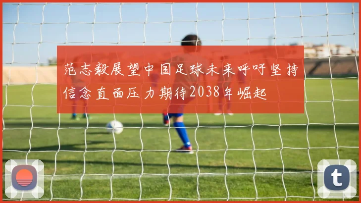 范志毅展望中国足球未来呼吁坚持信念直面压力期待2038年崛起