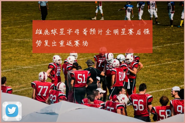 雄鹿球星字母哥预计全明星赛后强势复出重返赛场