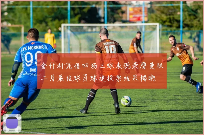 舍什科凭借四场三球表现荣膺曼联二月最佳球员球迷投票结果揭晓