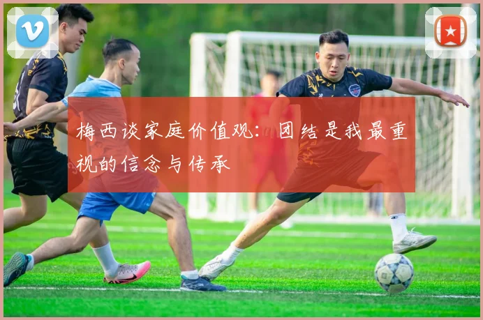 梅西谈家庭价值观：团结是我最重视的信念与传承