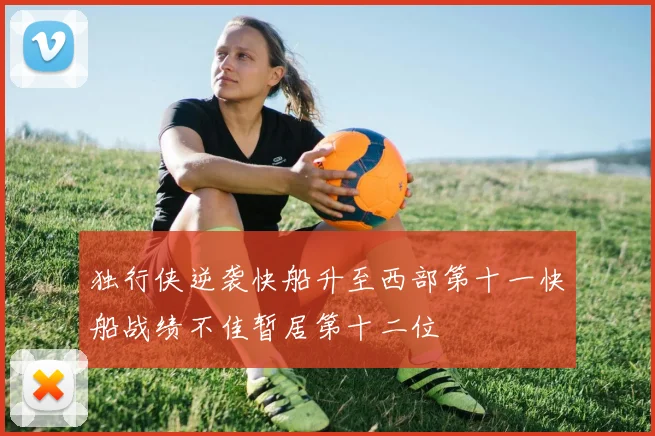 独行侠逆袭快船升至西部第十一快船战绩不佳暂居第十二位