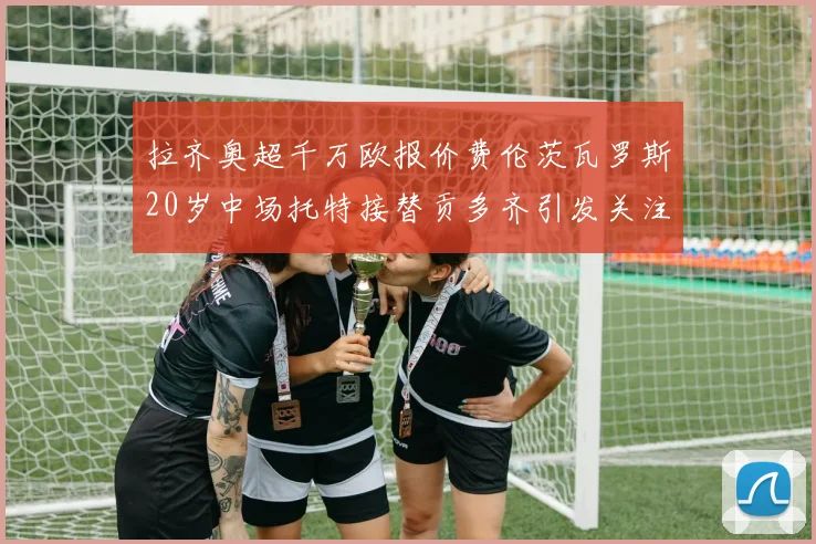 拉齐奥超千万欧报价费伦茨瓦罗斯20岁中场托特接替贡多齐引发关注