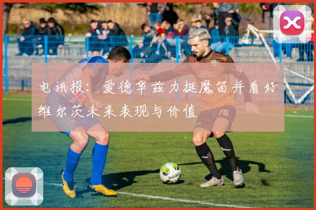 电讯报：爱德华兹力挺魔笛并看好维尔茨未来表现与价值