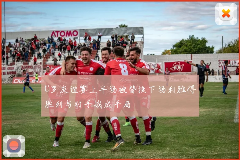 C罗友谊赛上半场被替换下场利雅得胜利与对手战成平局