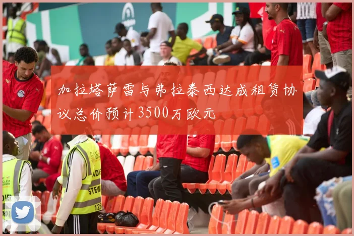 加拉塔萨雷与弗拉泰西达成租赁协议总价预计3500万欧元