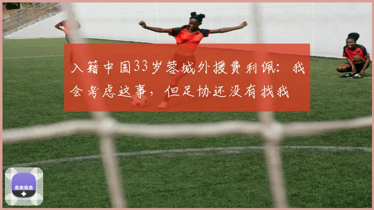 入籍中国33岁蓉城外援费利佩：我会考虑这事，但足协还没有找我