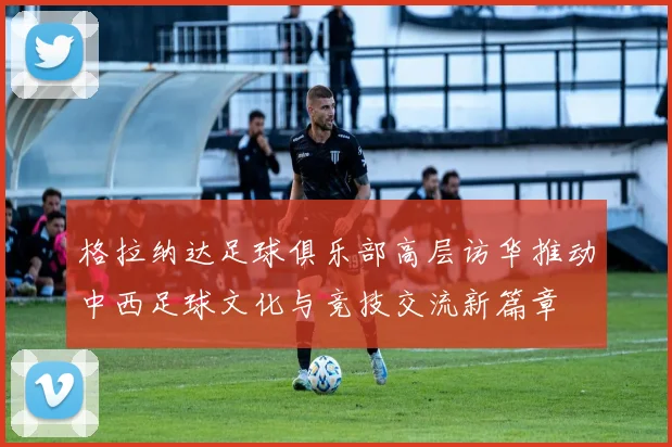 格拉纳达足球俱乐部高层访华推动中西足球文化与竞技交流新篇章
