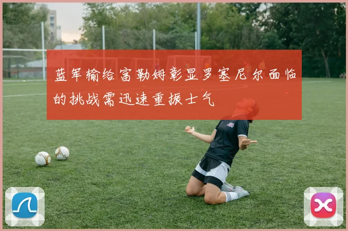 蓝军输给富勒姆彰显罗塞尼尔面临的挑战需迅速重振士气