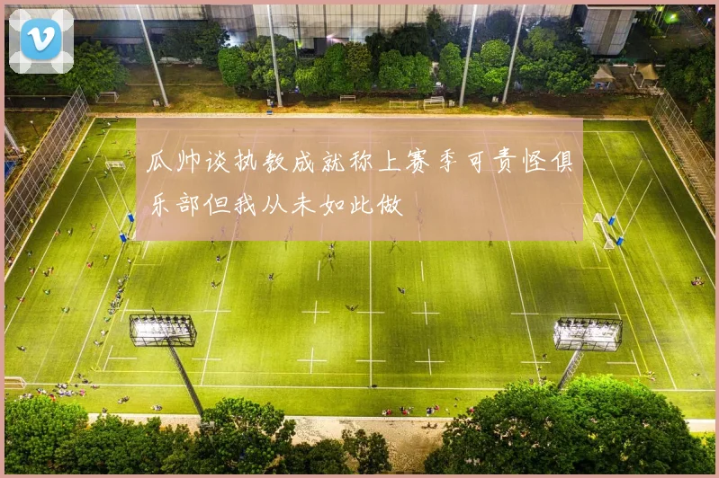 瓜帅谈执教成就称上赛季可责怪俱乐部但我从未如此做